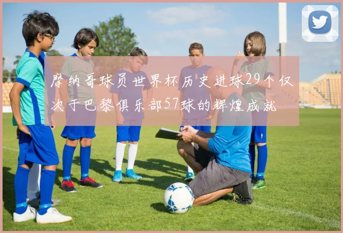 摩纳哥球员世界杯历史进球29个仅次于巴黎俱乐部57球的辉煌成就