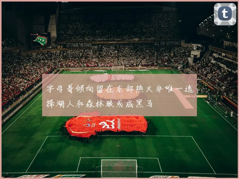 字母哥倾向留在东部热火非唯一选择湖人和森林狼或成黑马