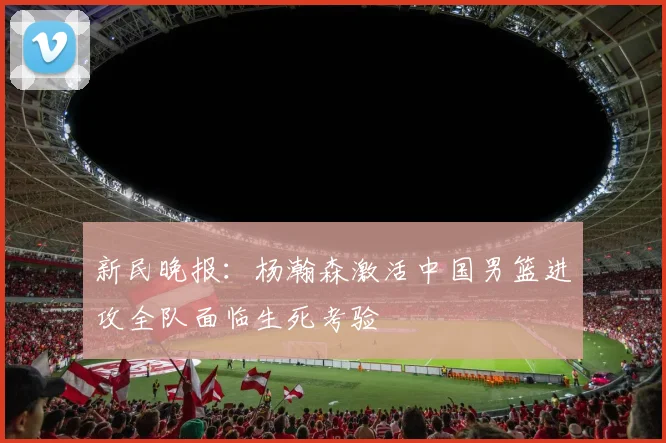 新民晚报：杨瀚森激活中国男篮进攻全队面临生死考验