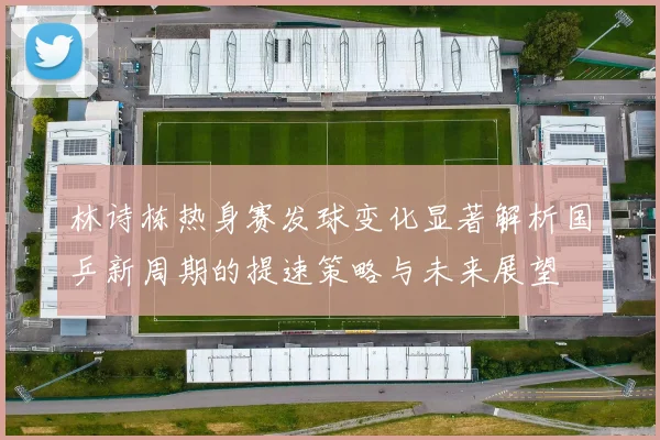 林诗栋热身赛发球变化显著解析国乒新周期的提速策略与未来展望