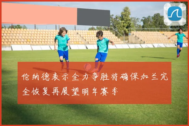 伦纳德表示全力争胜将确保加兰完全恢复再展望明年赛季