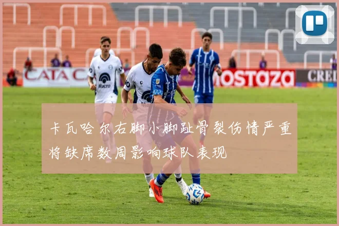 卡瓦哈尔右脚小脚趾骨裂伤情严重将缺席数周影响球队表现