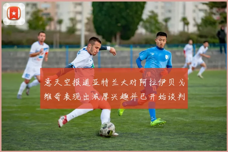 意天空报道亚特兰大对阿拉伊贝戈维奇表现出浓厚兴趣并已开始谈判