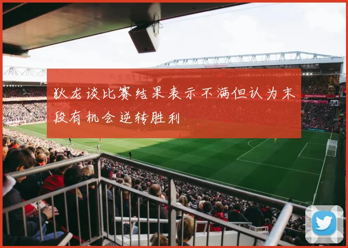 狄龙谈比赛结果表示不满但认为末段有机会逆转胜利