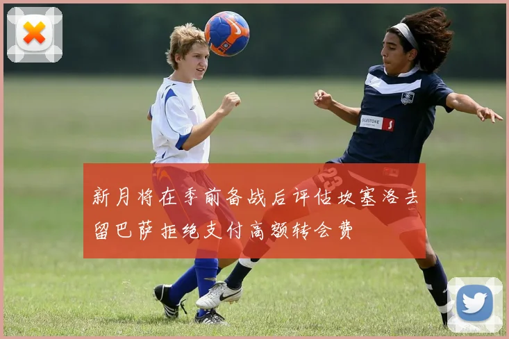 新月将在季前备战后评估坎塞洛去留巴萨拒绝支付高额转会费