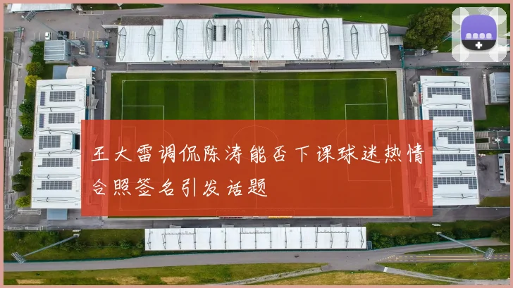 王大雷调侃陈涛能否下课球迷热情合照签名引发话题