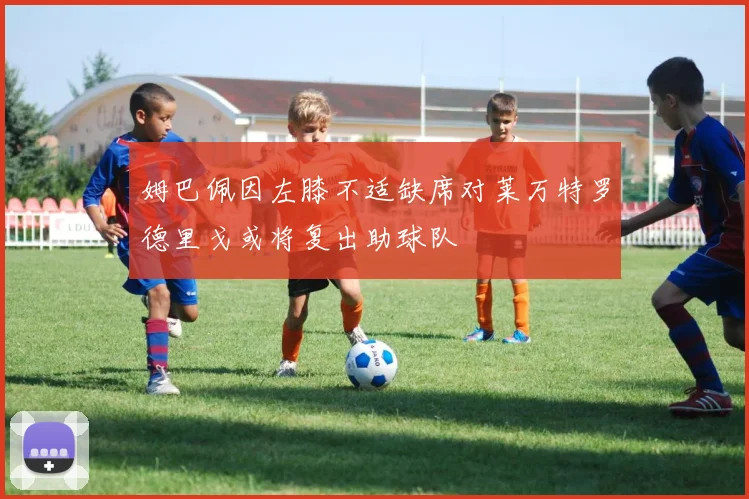 姆巴佩因左膝不适缺席对莱万特罗德里戈或将复出助球队