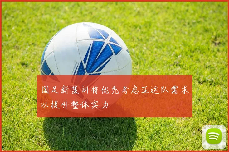 国足新集训将优先考虑亚运队需求以提升整体实力