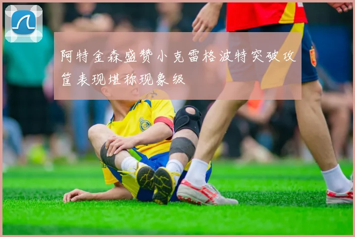 阿特金森盛赞小克雷格波特突破攻筐表现堪称现象级