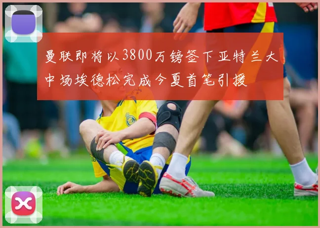 曼联即将以3800万镑签下亚特兰大中场埃德松完成今夏首笔引援