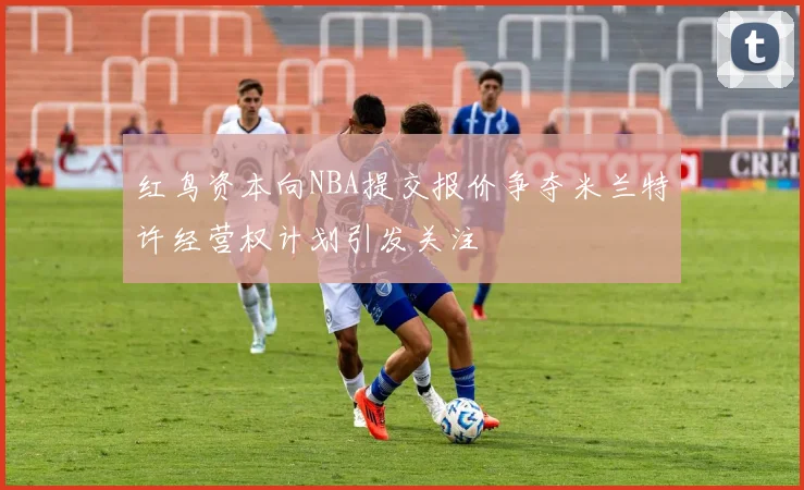 红鸟资本向NBA提交报价争夺米兰特许经营权计划引发关注