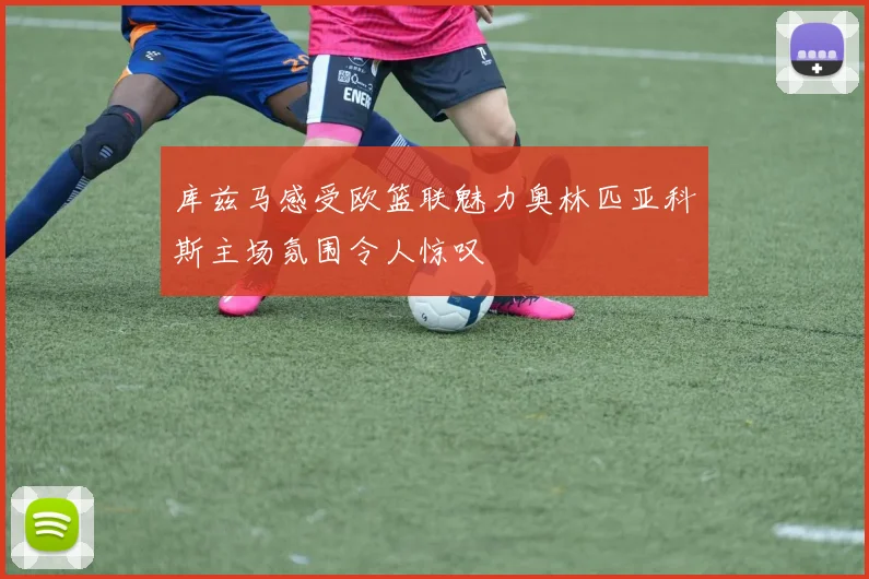 库兹马感受欧篮联魅力奥林匹亚科斯主场氛围令人惊叹