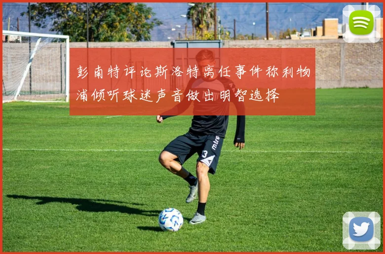彭南特评论斯洛特离任事件称利物浦倾听球迷声音做出明智选择