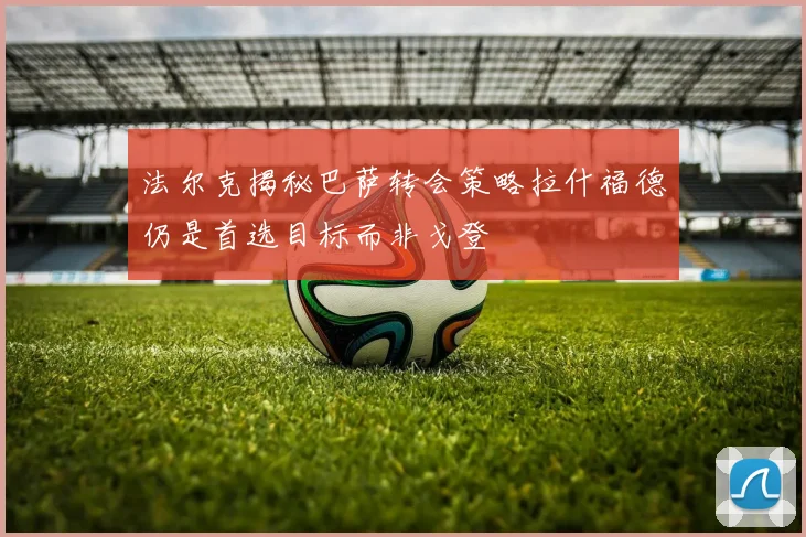 法尔克揭秘巴萨转会策略拉什福德仍是首选目标而非戈登