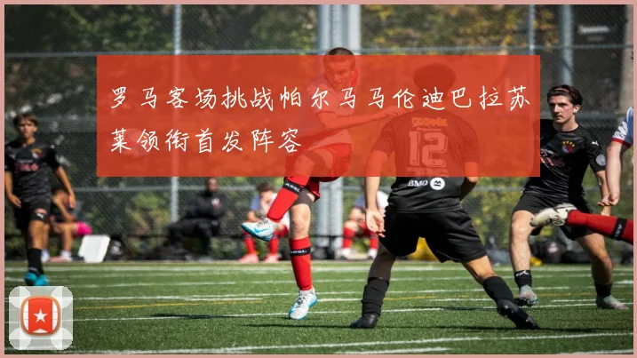 罗马客场挑战帕尔马马伦迪巴拉苏莱领衔首发阵容