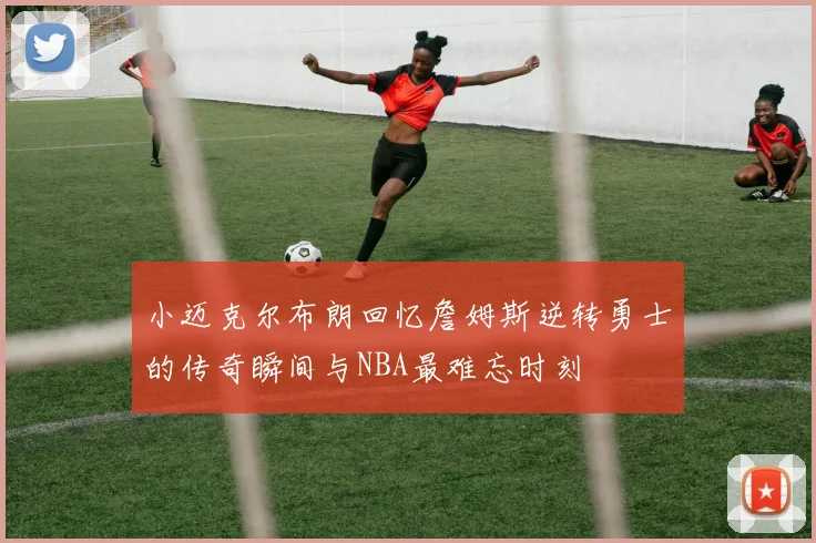 小迈克尔布朗回忆詹姆斯逆转勇士的传奇瞬间与NBA最难忘时刻